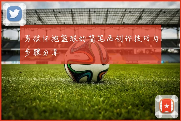 男孩怀抱篮球的简笔画创作技巧与步骤分享