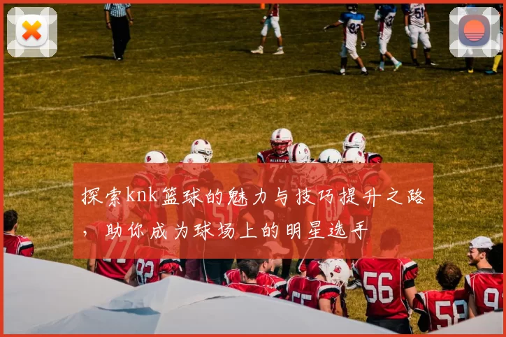 探索knk篮球的魅力与技巧提升之路，助你成为球场上的明星选手