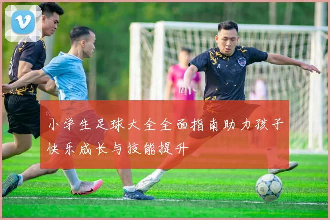 小学生足球大全全面指南助力孩子快乐成长与技能提升