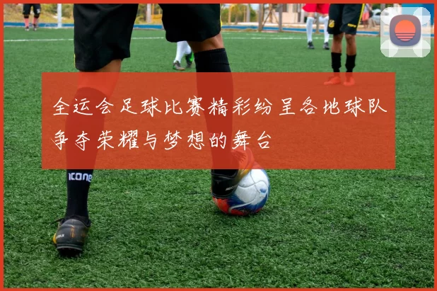 全运会足球比赛精彩纷呈各地球队争夺荣耀与梦想的舞台