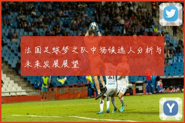 法国足球梦之队中场候选人分析与未来发展展望
