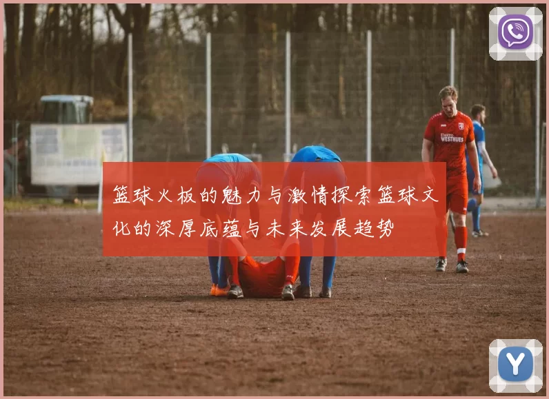 篮球火板的魅力与激情探索篮球文化的深厚底蕴与未来发展趋势